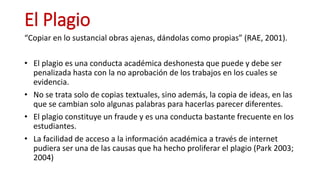 El Plagio
“Copiar en lo sustancial obras ajenas, dándolas como propias” (RAE, 2001).
• El plagio es una conducta académica...
