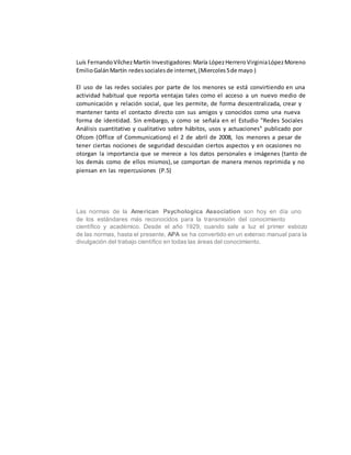 Luís FernandoVílchezMartín Investigadores:María LópezHerreroVirginiaLópezMoreno
EmilioGalánMartín redessocialesde internet,(Miercoles5de mayo )
El uso de las redes sociales por parte de los menores se está convirtiendo en una
actividad habitual que reporta ventajas tales como el acceso a un nuevo medio de
comunicación y relación social, que les permite, de forma descentralizada, crear y
mantener tanto el contacto directo con sus amigos y conocidos como una nueva
forma de identidad. Sin embargo, y como se señala en el Estudio "Redes Sociales
Análisis cuantitativo y cualitativo sobre hábitos, usos y actuaciones" publicado por
Ofcom (Office of Communications) el 2 de abril de 2008, los menores a pesar de
tener ciertas nociones de seguridad descuidan ciertos aspectos y en ocasiones no
otorgan la importancia que se merece a los datos personales e imágenes (tanto de
los demás como de ellos mismos),se comportan de manera menos reprimida y no
piensan en las repercusiones (P.5)
Las normas de la American Psychologica Association son hoy en día uno
de los estándares más reconocidos para la transmisión del conocimiento
científico y académico. Desde el año 1929, cuando sale a luz el primer esbozo
de las normas, hasta el presente, APA se ha convertido en un extenso manual para la
divulgación del trabajo científico en todas las áreas del conocimiento.
 