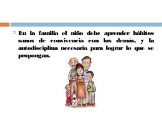  En la familia el niño debe aprender hábitos
sanos de convivencia con los demás, y la
autodisciplina necesaria para lograr lo que se
propongan.
 