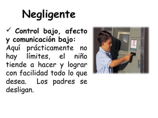 Negligente
 Control bajo, afecto
y comunicación bajo:
Aquí prácticamente no
hay límites, el niño
tiende a hacer y lograr
con facilidad todo lo que
desea. Los padres se
desligan.
 