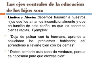 Los ejes centrales de la educación
de los hijos son:
 Límites y Afecto: debemos trasmitir a nuestros
hijos que los amamos incondicionalmente y que
en función de este cariño, es que les ponemos
ciertas reglas. Ejemplos:
 “Deja de pelear con tu hermano, aprende a
solucionar los problemas hablando; así
aprenderás a llevarte bien con los demás”
 “ Debes comerte esta sopa de verduras, porque
es necesaria para que crezcas bien”
 