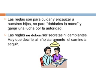  Las reglas son para cuidar y encauzar a
nuestros hijos, no para “doblarles la mano” y
ganar una lucha por la autoridad.
 Las reglas no deben ser secretas ni cambiantes.
Hay que decirle al niño claramente el camino a
seguir.
 