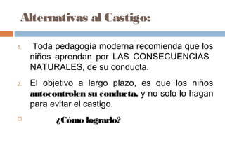 Alternativas al Castigo:
1. Toda pedagogía moderna recomienda que los
niños aprendan por LAS CONSECUENCIAS
NATURALES, de su conducta.
2. El objetivo a largo plazo, es que los niños
autocontrolen su conducta, y no solo lo hagan
para evitar el castigo.
 ¿Cómo lograrlo?
 