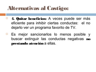Alternativas al Castigo:
 4. Quitar beneficios: A veces puede ser más
eficiente para inhibir ciertas conductas: el no
dejarlo ver un programa favorito de TV.
 Es mejor sancionarlos lo menos posible y
buscar extinguir las conductas negativas no
prestando atención a ellas.
 