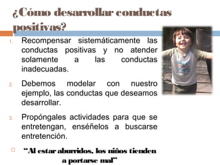 ¿Cómo desarrollarconductas
positivas?
1. Recompensar sistemáticamente las
conductas positivas y no atender
solamente a las conductas
inadecuadas.
2. Debemos modelar con nuestro
ejemplo, las conductas que deseamos
desarrollar.
3. Propóngales actividades para que se
entretengan, enséñelos a buscarse
entretención.
 “Al estaraburridos, los niños tienden
a portarse mal”
 
