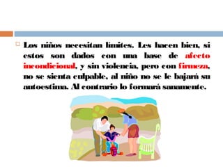  Los niños necesitan límites. Les hacen bien, si
estos son dados con una base de afecto
incondicional, y sin violencia, pero con firmeza,
no se sienta culpable, al niño no se le bajará su
autoestima. Al contrario lo formará sanamente.
 