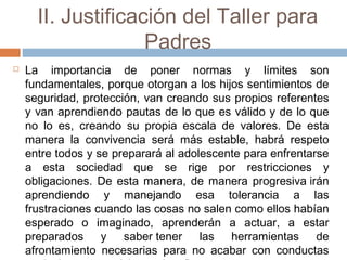 II. Justificación del Taller para
Padres
 La importancia de poner normas y límites son
fundamentales, porque otorgan a los hijos sentimientos de
seguridad, protección, van creando sus propios referentes
y van aprendiendo pautas de lo que es válido y de lo que
no lo es, creando su propia escala de valores. De esta
manera la convivencia será más estable, habrá respeto
entre todos y se preparará al adolescente para enfrentarse
a esta sociedad que se rige por restricciones y
obligaciones. De esta manera, de manera progresiva irán
aprendiendo y manejando esa tolerancia a las
frustraciones cuando las cosas no salen como ellos habían
esperado o imaginado, aprenderán a actuar, a estar
preparados y saber tener las herramientas de
afrontamiento necesarias para no acabar con conductas
 