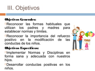 III. Objetivos
Objetivos Generales:
Reconocer las formas habituales que
utilizan los padres y madres para
establecer normas y límites.
Reconocer la importancia del refuerzo
positivo en la modificación de las
conductas de los niños.
Objetivos Específicos:
Implementar Normas y Disciplinas en
forma sana y adecuada con nuestros
hijos.
Desarrollar conductas positivas en los
niños.
 
