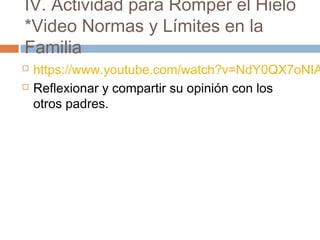 IV. Actividad para Romper el Hielo
*Video Normas y Límites en la
Familia
 https://www.youtube.com/watch?v=NdY0QX7oNIA
 Reflexionar y compartir su opinión con los
otros padres.
 