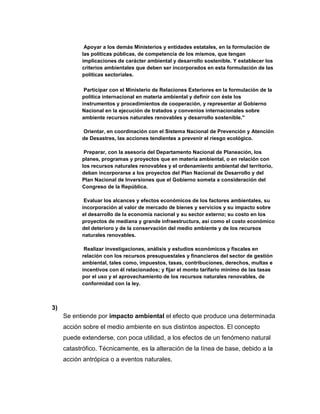 Apoyar a los demás Ministerios y entidades estatales, en la formulación de
           las políticas públicas, de competencia de los mismos, que tengan
           implicaciones de carácter ambiental y desarrollo sostenible. Y establecer los
           criterios ambientales que deben ser incorporados en esta formulación de las
           políticas sectoriales.

            Participar con el Ministerio de Relaciones Exteriores en la formulación de la
           política internacional en materia ambiental y definir con éste los
           instrumentos y procedimientos de cooperación, y representar al Gobierno
           Nacional en la ejecución de tratados y convenios internacionales sobre
           ambiente recursos naturales renovables y desarrollo sostenible.''

           Orientar, en coordinación con el Sistema Nacional de Prevención y Atención
           de Desastres, las acciones tendientes a prevenir el riesgo ecológico.

            Preparar, con la asesoría del Departamento Nacional de Planeación, los
           planes, programas y proyectos que en materia ambiental, o en relación con
           los recursos naturales renovables y el ordenamiento ambiental del territorio,
           deban incorporarse a los proyectos del Plan Nacional de Desarrollo y del
           Plan Nacional de Inversiones que el Gobierno someta a consideración del
           Congreso de la República.

            Evaluar los alcances y efectos económicos de los factores ambientales, su
           incorporación al valor de mercado de bienes y servicios y su impacto sobre
           el desarrollo de la economía nacional y su sector externo; su costo en los
           proyectos de mediana y grande infraestructura, así como el costo económico
           del deterioro y de la conservación del medio ambiente y de los recursos
           naturales renovables.

            Realizar investigaciones, análisis y estudios económicos y fiscales en
           relación con los recursos presupuestales y financieros del sector de gestión
           ambiental, tales como, impuestos, tasas, contribuciones, derechos, multas e
           incentivos con él relacionados; y fijar el monto tarifario mínimo de las tasas
           por el uso y el aprovechamiento de los recursos naturales renovables, de
           conformidad con la ley.



3)
     Se entiende por impacto ambiental el efecto que produce una determinada
     acción sobre el medio ambiente en sus distintos aspectos. El concepto
     puede extenderse, con poca utilidad, a los efectos de un fenómeno natural
     catastrófico. Técnicamente, es la alteración de la línea de base, debido a la
     acción antrópica o a eventos naturales.
 