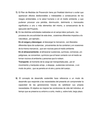 7) El Plan de Medidas de Prevención tiene por finalidad disminuir o evitar que
   aparezcan efectos desfavorables o indeseables a consecuencia de los
   riesgos ambientales, a la salud humana o en el medio ambiente, y que
   pudieran provocar una pérdida, disminución, detrimento o menoscabo
   significativo a uno o más elementos del mismo, a consecuencia de la
   ejecución del Proyecto.
8) En las distintas actividades realizadas en el campo labor portuario , los
   procesos de una actividad de esta área , ocasionas diferentes impactos a la
   naturaleza , por ejemplo ;
   En el cargue y descargue: al descargar la mercancía , son liberados
   diferentes tipos de sustancias , provenientes de los conteiner y en ocasiones
   de la misma mercancía , que son nocivas para el medio ambiente
   En el almacenamiento: al almacenar sustancias, químicas, corrosivas, y/o
   peligrosas, se concentran, químicos que al hacer contacto con el medio se
   tornan nocivos al ambiente y personas que lo rodean.
   Transporte: al momento de la carga ser transportada,esta , por el
   movimiento y manipuleo arroja , o despoja , sustancias corrosivas , o en
   modo de polvo , que se penetra en el aire y poros del cuerpo .




9) El concepto de desarrollo sostenible hace referencia a un modo de
   desarrollo que responde a las necesidades del presente sin comprometer la
   capacidad de las generaciones futuras de satisfacer sus propias
   necesidades. El objetivo es mejorar las condiciones de vida del individuo, al
   tiempo que se preserva su entorno a corto, medio y, sobre todo, largo plazo.
 