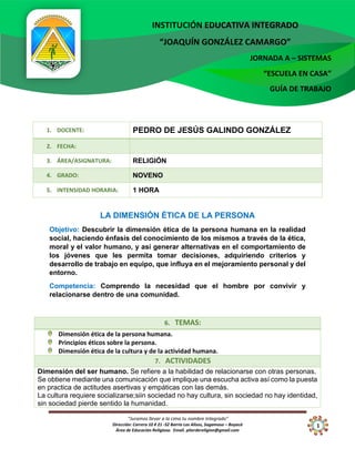 “Juramos llevar a la cima tu nombre Integrado”
Dirección: Carrera 10 # 21 -52 Barrio Los Alisos, Sogamoso – Boyacá
Área de Educación Religiosa. Email. piterdereligion@gmail.com
INSTITUCIÓN EDUCATIVA INTEGRADO
“JOAQUÍN GONZÁLEZ CAMARGO”
JORNADA A – SISTEMAS
“ESCUELA EN CASA”
GUÍA DE TRABAJO
1
1. DOCENTE: PEDRO DE JESÚS GALINDO GONZÁLEZ
2. FECHA:
3. ÁREA/ASIGNATURA: RELIGIÓN
4. GRADO: NOVENO
5. INTENSIDAD HORARIA: 1 HORA
LA DIMENSIÓN ÉTICA DE LA PERSONA
Objetivo: Descubrir la dimensión ética de la persona humana en la realidad
social, haciendo énfasis del conocimiento de los mismos a través de la ética,
moral y el valor humano, y así generar alternativas en el comportamiento de
los jóvenes que les permita tomar decisiones, adquiriendo criterios y
desarrollo de trabajo en equipo, que influya en el mejoramiento personal y del
entorno.
Competencia: Comprendo la necesidad que el hombre por convivir y
relacionarse dentro de una comunidad.
6. TEMAS:
Dimensión ética de la persona humana.
Principios éticos sobre la persona.
Dimensión ética de la cultura y de la actividad humana.
7. ACTIVIDADES
Dimensión del ser humano. Se refiere a la habilidad de relacionarse con otras personas.
Se obtiene mediante una comunicación que implique una escucha activa así como la puesta
en practica de actitudes asertivas y empáticas con las demás.
La cultura requiere socializarse;siin sociedad no hay cultura, sin sociedad no hay identidad,
sin sociedad pierde sentido la humanidad.
 