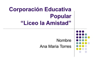 Corporación Educativa Popular “Liceo la Amistad” Nombre Ana Maria Torres 