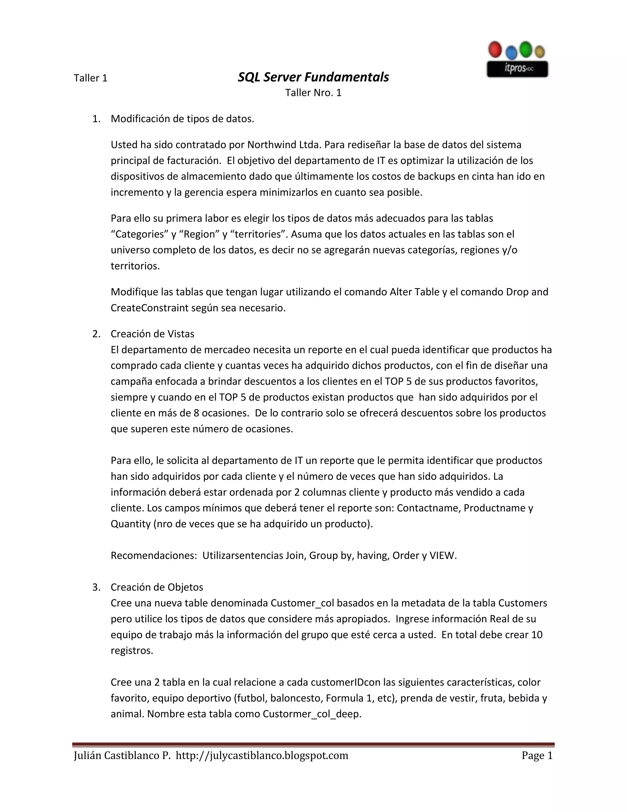 Taller 1                               SQL Server Fundamentals
                                                  Taller Nro. 1

    1. Modificación de tipos de datos.

           Usted ha sido contratado por Northwind Ltda. Para rediseñar la base de datos del sistema
           principal de facturación. El objetivo del departamento de IT es optimizar la utilización de los
           dispositivos de almacemiento dado que últimamente los costos de backups en cinta han ido en
           incremento y la gerencia espera minimizarlos en cuanto sea posible.

           Para ello su primera labor es elegir los tipos de datos más adecuados para las tablas
           “Categories” y “Region” y “territories”. Asuma que los datos actuales en las tablas son el
           universo completo de los datos, es decir no se agregarán nuevas categorías, regiones y/o
           territorios.

           Modifique las tablas que tengan lugar utilizando el comando Alter Table y el comando Drop and
           CreateConstraint según sea necesario.

    2. Creación de Vistas
       El departamento de mercadeo necesita un reporte en el cual pueda identificar que productos ha
       comprado cada cliente y cuantas veces ha adquirido dichos productos, con el fin de diseñar una
       campaña enfocada a brindar descuentos a los clientes en el TOP 5 de sus productos favoritos,
       siempre y cuando en el TOP 5 de productos existan productos que han sido adquiridos por el
       cliente en más de 8 ocasiones. De lo contrario solo se ofrecerá descuentos sobre los productos
       que superen este número de ocasiones.

           Para ello, le solicita al departamento de IT un reporte que le permita identificar que productos
           han sido adquiridos por cada cliente y el número de veces que han sido adquiridos. La
           información deberá estar ordenada por 2 columnas cliente y producto más vendido a cada
           cliente. Los campos mínimos que deberá tener el reporte son: Contactname, Productname y
           Quantity (nro de veces que se ha adquirido un producto).

           Recomendaciones: Utilizarsentencias Join, Group by, having, Order y VIEW.

    3. Creación de Objetos
       Cree una nueva table denominada Customer_col basados en la metadata de la tabla Customers
       pero utilice los tipos de datos que considere más apropiados. Ingrese información Real de su
       equipo de trabajo más la información del grupo que esté cerca a usted. En total debe crear 10
       registros.

           Cree una 2 tabla en la cual relacione a cada customerIDcon las siguientes características, color
           favorito, equipo deportivo (futbol, baloncesto, Formula 1, etc), prenda de vestir, fruta, bebida y
           animal. Nombre esta tabla como Custormer_col_deep.


Julián Castiblanco P. http://julycastiblanco.blogspot.com                                               Page 1
 