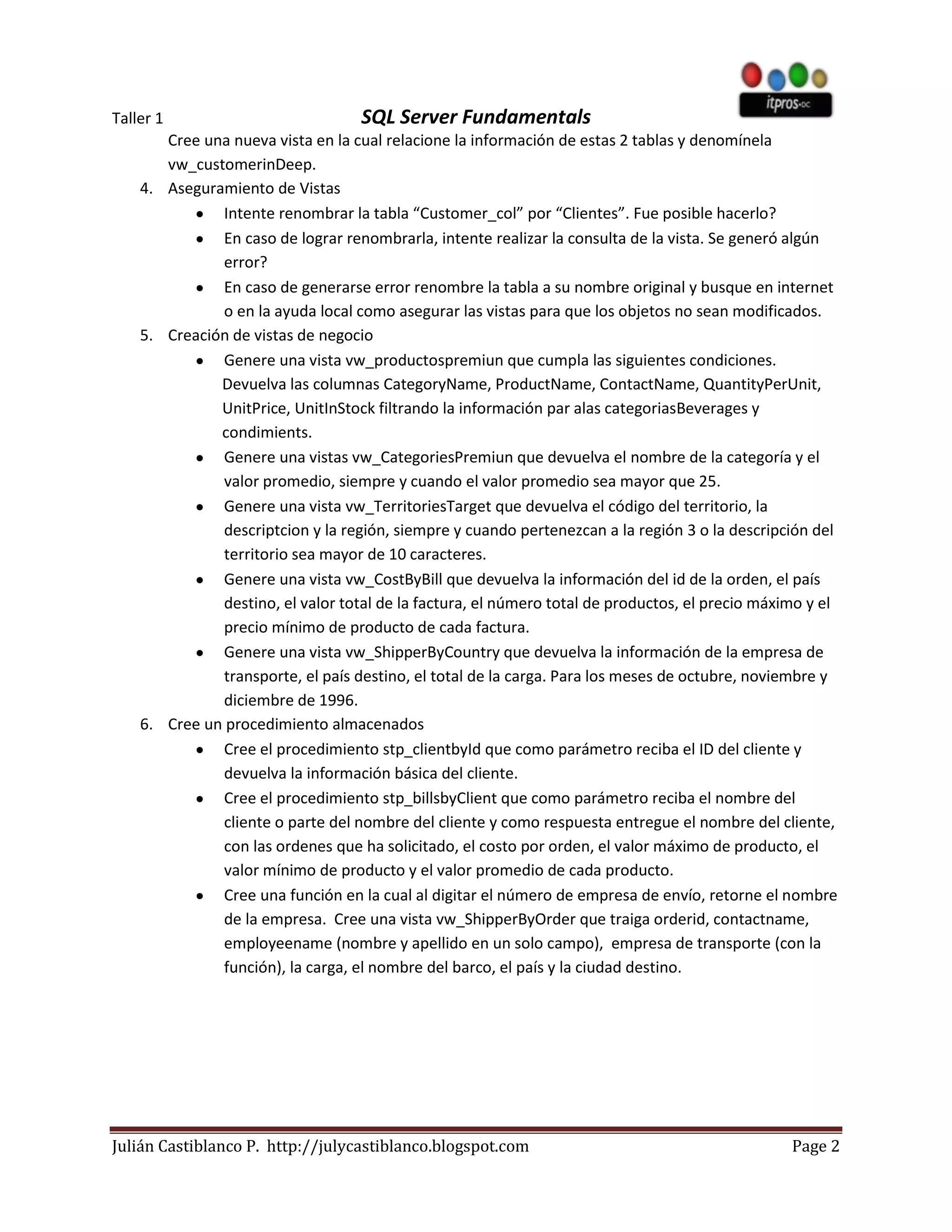 Taller 1                           SQL Server Fundamentals
       Cree una nueva vista en la cual relacione la información de estas 2 tablas y denomínela
       vw_customerinDeep.
    4. Aseguramiento de Vistas
              Intente renombrar la tabla “Customer_col” por “Clientes”. Fue posible hacerlo?
              En caso de lograr renombrarla, intente realizar la consulta de la vista. Se generó algún
              error?
              En caso de generarse error renombre la tabla a su nombre original y busque en internet
              o en la ayuda local como asegurar las vistas para que los objetos no sean modificados.
    5. Creación de vistas de negocio
              Genere una vista vw_productospremiun que cumpla las siguientes condiciones.
              Devuelva las columnas CategoryName, ProductName, ContactName, QuantityPerUnit,
              UnitPrice, UnitInStock filtrando la información par alas categoriasBeverages y
              condimients.
              Genere una vistas vw_CategoriesPremiun que devuelva el nombre de la categoría y el
              valor promedio, siempre y cuando el valor promedio sea mayor que 25.
              Genere una vista vw_TerritoriesTarget que devuelva el código del territorio, la
              descriptcion y la región, siempre y cuando pertenezcan a la región 3 o la descripción del
              territorio sea mayor de 10 caracteres.
              Genere una vista vw_CostByBill que devuelva la información del id de la orden, el país
              destino, el valor total de la factura, el número total de productos, el precio máximo y el
              precio mínimo de producto de cada factura.
              Genere una vista vw_ShipperByCountry que devuelva la información de la empresa de
              transporte, el país destino, el total de la carga. Para los meses de octubre, noviembre y
              diciembre de 1996.
    6. Cree un procedimiento almacenados
              Cree el procedimiento stp_clientbyId que como parámetro reciba el ID del cliente y
              devuelva la información básica del cliente.
              Cree el procedimiento stp_billsbyClient que como parámetro reciba el nombre del
              cliente o parte del nombre del cliente y como respuesta entregue el nombre del cliente,
              con las ordenes que ha solicitado, el costo por orden, el valor máximo de producto, el
              valor mínimo de producto y el valor promedio de cada producto.
              Cree una función en la cual al digitar el número de empresa de envío, retorne el nombre
              de la empresa. Cree una vista vw_ShipperByOrder que traiga orderid, contactname,
              employeename (nombre y apellido en un solo campo), empresa de transporte (con la
              función), la carga, el nombre del barco, el país y la ciudad destino.




Julián Castiblanco P. http://julycastiblanco.blogspot.com                                        Page 2
 