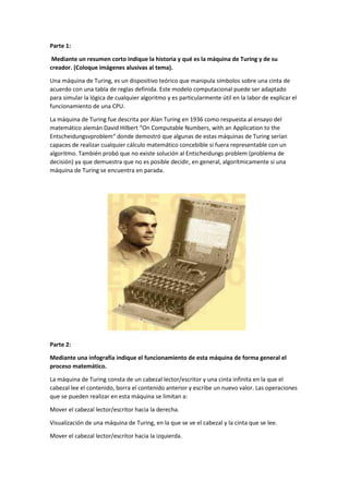 Parte 1:
Mediante un resumen corto indique la historia y qué es la máquina de Turing y de su
creador. (Coloque imágenes alusivas al tema).
Una máquina de Turing, es un dispositivo teórico que manipula símbolos sobre una cinta de
acuerdo con una tabla de reglas definida. Este modelo computacional puede ser adaptado
para simular la lógica de cualquier algoritmo y es particularmente útil en la labor de explicar el
funcionamiento de una CPU.
La máquina de Turing fue descrita por Alan Turing en 1936 como respuesta al ensayo del
matemático alemán David Hilbert “On Computable Numbers, with an Application to the
Entscheidungsvproblem“ donde demostró que algunas de estas máquinas de Turing serían
capaces de realizar cualquier cálculo matemático concebible si fuera representable con un
algoritmo. También probó que no existe solución al Entscheidungs problem (problema de
decisión) ya que demuestra que no es posible decidir, en general, algorítmicamente si una
máquina de Turing se encuentra en parada.
Parte 2:
Mediante una infografía indique el funcionamiento de esta máquina de forma general el
proceso matemático.
La máquina de Turing consta de un cabezal lector/escritor y una cinta infinita en la que el
cabezal lee el contenido, borra el contenido anterior y escribe un nuevo valor. Las operaciones
que se pueden realizar en esta máquina se limitan a:
Mover el cabezal lector/escritor hacia la derecha.
Visualización de una máquina de Turing, en la que se ve el cabezal y la cinta que se lee.
Mover el cabezal lector/escritor hacia la izquierda.
 