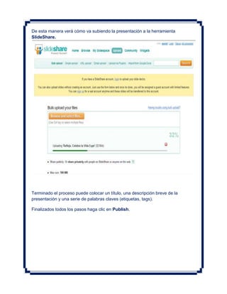De esta manera verá cómo va subiendo la presentación a la herramienta
SlideShare.




Terminado el proceso puede colocar un título, una descripción breve de la
presentación y una serie de palabras claves (etiquetas, tags).

Finalizados todos los pasos haga clic en Publish.
 