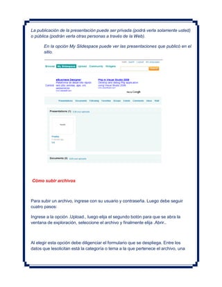 La publicación de la presentación puede ser privada (podrá verla solamente usted)
o pública (podrán verla otras personas a través de la Web).

      En la opción My Slidespace puede ver las presentaciones que publicó en el
      sitio.




Cómo subir archivos



Para subir un archivo, ingrese con su usuario y contraseña. Luego debe seguir
cuatro pasos:

Ingrese a la opción .Upload., luego elija el segundo botón para que se abra la
ventana de exploración, seleccione el archivo y finalmente elija .Abrir..



Al elegir esta opción debe diligenciar el formulario que se despliega. Entre los
datos que lesolicitan está la categoría o tema a la que pertenece el archivo, una
 