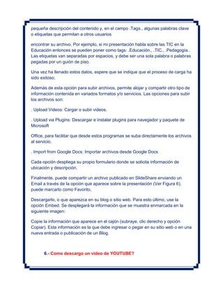 pequeña descripción del contenido y, en el campo .Tags., algunas palabras clave
o etiquetas que permitan a otros usuarios

encontrar su archivo. Por ejemplo, si mi presentación habla sobre las TIC en la
Educación entonces se pueden poner como tags: .Educación., .TIC., .Pedagogía..
Las etiquetas van separadas por espacios, y debe ser una sola palabra o palabras
pegadas por un guión de piso.

Una vez ha llenado estos datos, espere que se indique que el proceso de carga ha
sido exitoso.

Además de esta opción para subir archivos, permite alojar y compartir otro tipo de
información contenida en variados formatos y/o servicios. Las opciones para subir
los archivos son:

. Upload Videos: Cargar o subir videos.

. Upload via Plugins: Descargar e instalar plugins para navegador y paquete de
Microsoft

Office, para facilitar que desde estos programas se suba directamente los archivos
al servicio.

. Import from Google Docs: Importar archivos desde Google Docs

Cada opción despliega su propio formulario donde se solicita información de
ubicación y descripción.

Finalmente, puede compartir un archivo publicado en SlideShare enviando un
Email a través de la opción que aparece sobre la presentación (Ver Figura 6),
puede marcarlo como Favorito,

Descargarlo, o que aparezca en su blog o sitio web. Para esto último, use la
opción Embed. Se desplegará la información que se muestra enmarcada en la
siguiente imagen:

Copie la información que aparece en el cajón (subraye, clic derecho y opción
Copiar). Esta información es la que debe ingresar o pegar en su sitio web o en una
nueva entrada o publicación de un Blog.



      6.- Como descargo un video de YOUTUBE?
 