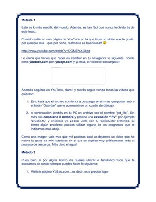 Método 1

Esto es lo más sencillo del mundo. Además, es tan fácil que nunca te olvidarás de
este truco:

Cuando estés en una página de YouTube en la que haya un vídeo que te guste,
por ejemplo esta…que por cierto, realmente es buenísima!!

http://www.youtube.com/watch?v=OGM7PsXGkgg

Lo único que tienes que hacer es cambiar en tu navegador lo siguiente: donde
pone youtube.com pon yobajo.com y ya está, el vídeo se descargará!!!




Además seguiras en YouTube, claro!! y podrás seguir viendo todas las vídeos que
quieras!!

   1. Esto hará que el archivo comience a descargarse sin más que pulsar sobre
      el botón “Guardar” que te aparecerá en un cuadro de diálogo.

   2. A continuación tendrás en tu PC un archivo con el nombre “get_file”. Sin
      más que cambiarle el nombre y ponerle una extensión “.flv”, por ejemplo
      “prueba.flv” y entonces ya podrás verlo con tu reproductor preferido. Si
      tienes algún problema puedes utilizar alguno de los programas que te
      indicamos más abajo.

Como una imagen vale más que mil palabras aquí os dejamos un vídeo que ha
hecho la gente de mini tutoriales en el que se explica muy gráficamente todo el
proceso de descarga. Más claro el agua!

Método 2

Pues bien, si por algún motivo no quieres utilizar el fantástico truco que te
acabamos de contar siempre puedes hacer lo siguiente:

   1. Visita la página YoBajo.com…es decir, este preciso lugar
 