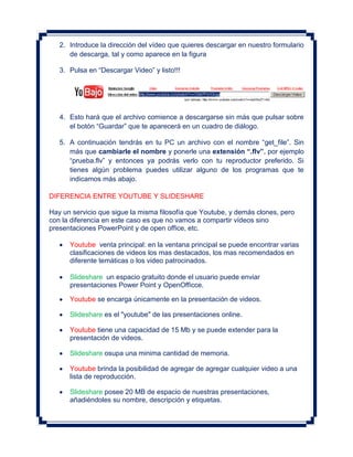 2. Introduce la dirección del vídeo que quieres descargar en nuestro formulario
      de descarga, tal y como aparece en la figura

   3. Pulsa en “Descargar Video” y listo!!!




   4. Esto hará que el archivo comience a descargarse sin más que pulsar sobre
      el botón “Guardar” que te aparecerá en un cuadro de diálogo.

   5. A continuación tendrás en tu PC un archivo con el nombre “get_file”. Sin
      más que cambiarle el nombre y ponerle una extensión “.flv”, por ejemplo
      “prueba.flv” y entonces ya podrás verlo con tu reproductor preferido. Si
      tienes algún problema puedes utilizar alguno de los programas que te
      indicamos más abajo.

DIFERENCIA ENTRE YOUTUBE Y SLIDESHARE

Hay un servicio que sigue la misma filosofía que Youtube, y demás clones, pero
con la diferencia en este caso es que no vamos a compartir vídeos sino
presentaciones PowerPoint y de open office, etc.

      Youtube venta principal: en la ventana principal se puede encontrar varias
      clasificaciones de videos los mas destacados, los mas recomendados en
      diferente temáticas o los video patrocinados.

      Slideshare un espacio gratuito donde el usuario puede enviar
      presentaciones Power Point y OpenOfficce.

      Youtube se encarga únicamente en la presentación de videos.

      Slideshare es el "youtube" de las presentaciones online.

      Youtube tiene una capacidad de 15 Mb y se puede extender para la
      presentación de videos.

      Slideshare osupa una minima cantidad de memoria.

      Youtube brinda la posibilidad de agregar de agregar cualquier video a una
      lista de reproducción.

      Slideshare posee 20 MB de espacio de nuestras presentaciones,
      añadiéndoles su nombre, descripción y etiquetas.
 