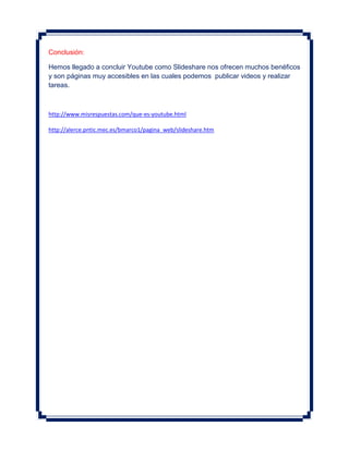 Conclusión:

Hemos llegado a concluir Youtube como Slideshare nos ofrecen muchos benéficos
y son páginas muy accesibles en las cuales podemos publicar videos y realizar
tareas.



http://www.misrespuestas.com/que-es-youtube.html

http://alerce.pntic.mec.es/bmarco1/pagina_web/slideshare.htm
 