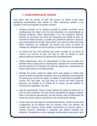  CARACTERÍSTICAS DE YOUTUBE

Tras varios años de historia, la web más grande de videos on-line sigue
agregando características para ofrecer la mejor experiencia posible a sus
usuarios. Entre las principales se pueden nombrar:

     Ventana principal: en la ventana principal se pueden encontrar varias
     clasificaciones de videos como los más estacados, los recomendados en
     distintas temáticas, videos patrocinados o los más populares. Además,
     también se encuentra una barra de búsquedas que facilita la tarea de
     encontrar el video buscado y un botón que posibilita la creación o acceso a
     una cuenta gratuita en la web. Cabe aclarar, que todos los videos de la web
     están ordenados por categorías, de manera que existe la opción de
     navegar por categorías en vez de hacerlo a través de la barra de búsqueda.

     La interfaz del sitio está diseñada para poder navegar por el mismo de
     manera muy intuitiva, ya que, con solo un click, se accede al video
     seleccionado que comienza su reproducción automáticamente.

     Videos relacionados: Una vez seleccionado el video que se quiere ver,
     mientras este se carga para su reproducción, aparecen en una barra lateral
     del lado derecho de la pantalla una serie de sugerencias, compuestas por
     videos relacionados con el seleccionado.

     Pantalla full screen: todos los videos de la web poseen un botón para
     activar la opción de pantalla completa, como la posibilidad de solo expandir
     la ventana que muestra la imagen, sin llegar a ocupar toda la pantalla del
     monitor. Por otra parte, hay que tener en cuenta que estas opciones
     producen una pérdida en la calidad de la imagen, ya que también se
     incrementa el “pixeleado” del video.

     Lista de reproducción: Como si tener millones de videos al alcance de un
     click no fuera suficiente, YouTube brida la posibilidad de agregar cualquier
     video a una lista de reproducción; de esta manera, solo se seleccionan los
     videos de la lista y estos se reproducen uno a continuación del otro.

     Si bien estas son solo algunas características básicas, existen muchas más
     a disposición de los distintos tipos de usuarios, como, por ejemplo, las
     cuentas para músicos, donde pueden promocionar sus propios videos, o
     cuentas premium, destinadas a empresas que deseen publicitar sus
     productos. Actualmente, se han agregado características avanzadas como
 