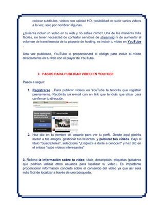 colocar subtítulos, videos con calidad HD, posibilidad de subir varios videos
      a la vez, solo por nombrar algunas.

¿Quieres incluir un vídeo en tu web y no sabes cómo? Una de las maneras más
fáciles, sin tener necesidad de contratar servicios de streaming ni de aumentar el
volumen de transferencia de tu paquete de hosting, es incluir tu vídeo en YouTube
.

Una vez publicado, YouTube te proporcionará el código para incluir el vídeo
directamente en tu web con el player de YouTube.



           PASOS PARA PUBLICAR VIDEO EN YOUTUBE

Pasos a seguir:

   1. Registrarse . Para publicar vídeos en YouTube te tendrás que registrar
      previamente. Recibirás un e-mail con un link que tendrás que clicar para
      confirmar tu dirección.




   2. Haz clic en tu nombre de usuario para ver tu perfil. Desde aquí podrás
      invitar a tus amigos, gestionar tus favoritos, y publicar tus vídeos. Bajo el
      título "Suscriptores", selecciona "¡Empieza a darte a conocer!" y haz clic en
      el enlace "sube vídeos interesantes"


3. Rellena la información sobre tu vídeo: título, descripción, etiquetas (palabras
que podrían utilizar otros usuarios para localizar tu vídeo). Es importante
proporcionar información concreta sobre el contenido del vídeo ya que así será
más fácil de localizar a través de una búsqueda.
 