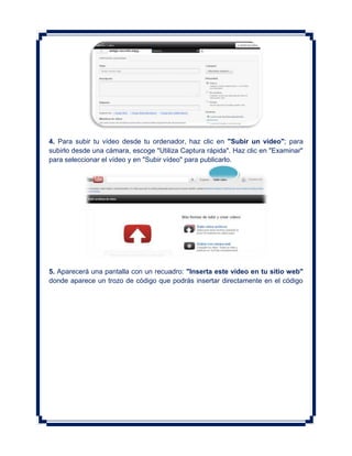 4. Para subir tu vídeo desde tu ordenador, haz clic en "Subir un vídeo"; para
subirlo desde una cámara, escoge "Utiliza Captura rápida". Haz clic en "Examinar"
para seleccionar el vídeo y en "Subir vídeo" para publicarlo.




5. Aparecerá una pantalla con un recuadro: "Inserta este vídeo en tu sitio web"
donde aparece un trozo de código que podrás insertar directamente en el código
 