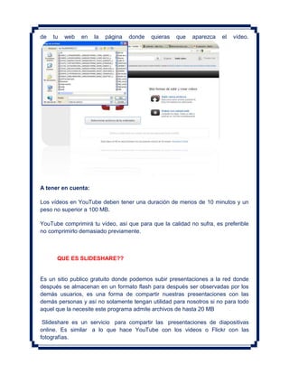 de   tu   web   en   la   página   donde   quieras   que   aparezca   el   vídeo.




A tener en cuenta:

Los vídeos en YouTube deben tener una duración de menos de 10 minutos y un
peso no superior a 100 MB.

YouTube comprimirá tu vídeo, así que para que la calidad no sufra, es preferible
no comprimirlo demasiado previamente.



      QUE ES SLIDESHARE??


Es un sitio publico gratuito donde podemos subir presentaciones a la red donde
después se almacenan en un formato flash para después ser observadas por los
demás usuarios, es una forma de compartir nuestras presentaciones con las
demás personas y así no solamente tengan utilidad para nosotros si no para todo
aquel que la necesite este programa admite archivos de hasta 20 MB

 Slideshare es un servicio para compartir las presentaciones de diapositivas
online. Es similar a lo que hace YouTube con los videos o Flickr con las
fotografías.
 