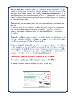 Además Slideshare funciona como una red social de presentaciones, ya que
permite a los usuarios comentar los trabajos de otros, compartirlas, puntuarlas,
crear grupos de trabajo, eventos, etc. En muy poco tiempo se ha convertido en un
gran repositorio de presentaciones online, muchas de gran calidad, si el usuario lo
habilita el servicio permite descargarse las presentaciones de otros, en el formato
en el cual la hayan subido.

 Es un servicio que, bien usado, tiene una interesante aplicación empresarial, por
ejemplo:
Sirve como canal de comunicación para los clientes / proveedores, ya que con
esta herramienta ya no es necesario enviar pesados PowerPoint por e-mail a
nuestros clientes o proveedores. Basta con subirlos a Slideshare y enviarles un
simple link.

 Se pueden configurar los parámetros de privacidad de las presentaciones, de tal
modo que las haces privadas, o sólo para el equipo de tu empresa. Así, puedes
usar Slideshare como una “extranet” de contenidos.

Slideshare se puede utilizar para generar y compartir manuales de instrucciones
de tus productos a tus clientes.Para empresas de servicios de consultoría y
asesoría, poder compartir determinadas presentaciones interesantes por la calidad
de su contenido puede ser un motivo para generar vitalidad, y hacer aumentar el
prestigio por la red mediante una difusión compartida de su knowhow.

5) Pasos para presentaciones y documentos en SLIDESHARE?

Como primer paso hay que registrarse en la página de SlideShare.

Se abrirá una página como la siguiente imagen, ir a Sing up. 3
 