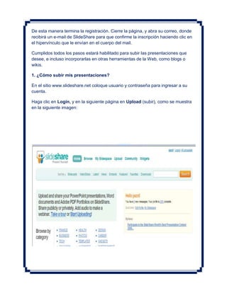 De esta manera termina la registración. Cierre la página, y abra su correo, donde
recibirá un e-mail de SlideShare para que confirme la inscripción haciendo clic en
el hipervínculo que le envían en el cuerpo del mail.

Cumplidos todos los pasos estará habilitado para subir las presentaciones que
desee, e incluso incorporarlas en otras herramientas de la Web, como blogs o
wikis.

1. ¿Cómo subir mis presentaciones?

En el sitio www.slideshare.net coloque usuario y contraseña para ingresar a su
cuenta.

Haga clic en Login, y en la siguiente página en Upload (subir), como se muestra
en la siguiente imagen:
 