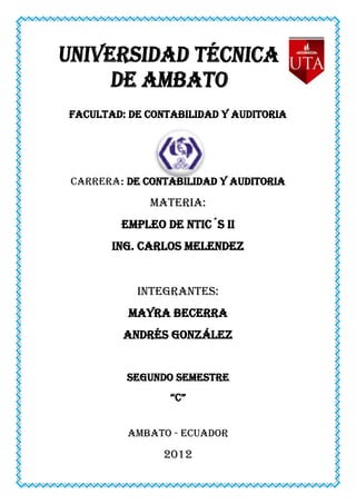 FACULTAD: DE CONTABILIDAD Y AUDITORIA




CARRERA: DE CONTABILIDAD Y AUDITORIA

             MATERIA:
        EMPLEO DE Ntic´s II
       ING. CARLOS MELENDEZ


           INTEGRANTES:
          MAYRA BECERRA
         ANDRÉS GONZÁLEZ


         SEGUNDO SEMESTRE
                 “C”


         AMBATO - ECUADOR

                2012
 