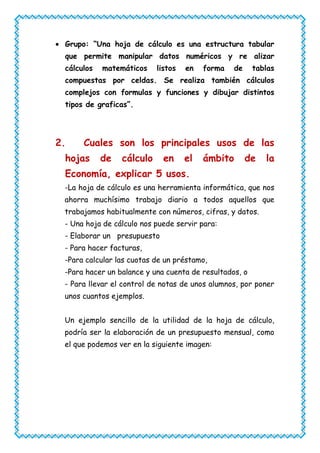 Grupo: “Una hoja de cálculo es una estructura tabular
 que permite manipular datos numéricos y re alizar
 cálculos   matemáticos    listos   en   forma   de     tablas
 compuestas por celdas. Se realiza también cálculos
 complejos con formulas y funciones y dibujar distintos
 tipos de graficas”.




2.    Cuales son los principales usos de las
 hojas      de   cálculo     en     el   ámbito       de   la
 Economía, explicar 5 usos.
 -La hoja de cálculo es una herramienta informática, que nos
 ahorra muchísimo trabajo diario a todos aquellos que
 trabajamos habitualmente con números, cifras, y datos.
 - Una hoja de cálculo nos puede servir para:
 - Elaborar un presupuesto
 - Para hacer facturas,
 -Para calcular las cuotas de un préstamo,
 -Para hacer un balance y una cuenta de resultados, o
 - Para llevar el control de notas de unos alumnos, por poner
 unos cuantos ejemplos.


 Un ejemplo sencillo de la utilidad de la hoja de cálculo,
 podría ser la elaboración de un presupuesto mensual, como
 el que podemos ver en la siguiente imagen:
 