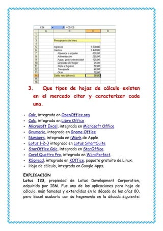 3.     Que tipos de hojas de cálculo existen
      en el mercado citar y caracterizar cada
      una.

   Calc, integrada en OpenOffice.org
   Calc, integrada en Libre Office
   Microsoft Excel, integrada en Microsoft Office
   Gnumeric, integrada en Gnome Office
   Numbers, integrada en iWork de Apple
   Lotus 1-2-3 integrada en Lotus SmartSuite
   StarOffice Calc, integrada en StarOffice.
   Corel Quattro Pro, integrada en WordPerfect.
   KSpread, integrada en KOffice, paquete gratuito de Linux.
   Hoja de cálculo, integrada en Google Apps.

EXPLICACION
Lotus 123, propiedad de Lotus Development Corporation,
adquirida por IBM. Fue una de las aplicaciones para hoja de
cálculo, más famosas y extendidas en la década de los años 80,
pero Excel acabaría con su hegemonía en la década siguiente:
 