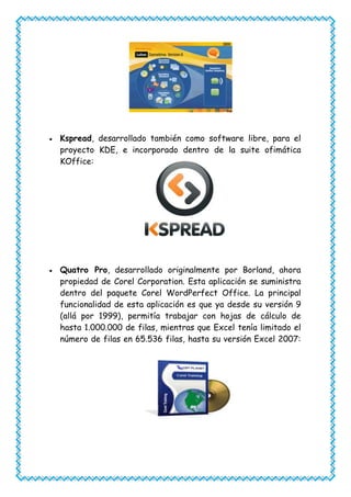 Kspread, desarrollado también como software libre, para el
proyecto KDE, e incorporado dentro de la suite ofimática
KOffice:




Quatro Pro, desarrollado originalmente por Borland, ahora
propiedad de Corel Corporation. Esta aplicación se suministra
dentro del paquete Corel WordPerfect Office. La principal
funcionalidad de esta aplicación es que ya desde su versión 9
(allá por 1999), permitía trabajar con hojas de cálculo de
hasta 1.000.000 de filas, mientras que Excel tenía limitado el
número de filas en 65.536 filas, hasta su versión Excel 2007:
 