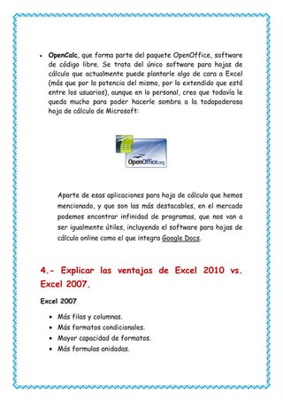 OpenCalc, que forma parte del paquete OpenOffice, software
  de código libre. Se trata del único software para hojas de
  cálculo que actualmente puede plantarle algo de cara a Excel
  (más que por la potencia del mismo, por lo extendido que está
  entre los usuarios), aunque en lo personal, creo que todavía le
  queda mucho para poder hacerle sombra a la todopoderosa
  hoja de cálculo de Microsoft:




    Aparte de esas aplicaciones para hoja de cálculo que hemos
    mencionado, y que son las más destacables, en el mercado
    podemos encontrar infinidad de programas, que nos van a
    ser igualmente útiles, incluyendo el software para hojas de
    cálculo online como el que integra Google Docs.



4.- Explicar las ventajas de Excel 2010 vs.
Excel 2007.
Excel 2007

    Más filas y columnas.
    Más formatos condicionales.
    Mayor capacidad de formatos.
    Más formulas anidadas.
 