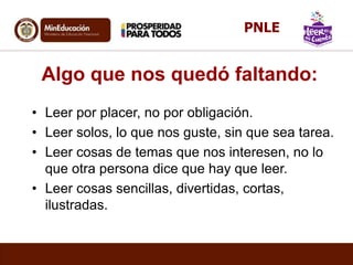 Algo que nos quedó faltando:
• Leer por placer, no por obligación.
• Leer solos, lo que nos guste, sin que sea tarea.
• Leer cosas de temas que nos interesen, no lo
que otra persona dice que hay que leer.
• Leer cosas sencillas, divertidas, cortas,
ilustradas.
PNLE
 