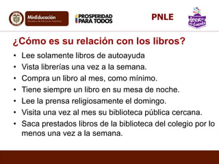 ¿Cómo es su relación con los libros?
• Lee solamente libros de autoayuda
• Vista librerías una vez a la semana.
• Compra un libro al mes, como mínimo.
• Tiene siempre un libro en su mesa de noche.
• Lee la prensa religiosamente el domingo.
• Visita una vez al mes su biblioteca pública cercana.
• Saca prestados libros de la biblioteca del colegio por lo
menos una vez a la semana.
PNLE
 
