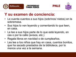 Y su examen de conciencia:
• Le cuenta cuentos a sus hijos (sobrinos/ nietos) en la
sobremesa.
• Sus hijos lo ven leyendo y comentando lo que leen,
en casa.
• Le lee a sus hijos parte de lo que está leyendo, en
cas o por la calle (avisos, etc.)
• Regala libros en navidad o de cumpleaños.
• Les lee a los niños que hay en casa, cuentos bonitos,
que ha sacado prestados de la biblioteca, por lo
menos una vez a la semana.
PNLE
 