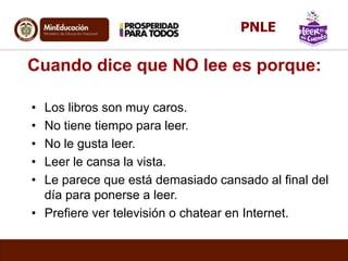 Cuando dice que NO lee es porque:
• Los libros son muy caros.
• No tiene tiempo para leer.
• No le gusta leer.
• Leer le cansa la vista.
• Le parece que está demasiado cansado al final del
día para ponerse a leer.
• Prefiere ver televisión o chatear en Internet.
PNLE
 