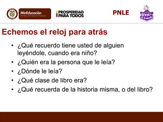 Echemos el reloj para atrás
• ¿Qué recuerdo tiene usted de alguien
leyéndole, cuando era niño?
• ¿Quién era la persona que le leía?
• ¿Dónde le leía?
• ¿Qué clase de libro era?
• ¿Qué recuerda de la historia misma, o del libro?
PNLE
 