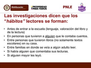 Las investigaciones dicen que los
“hábitos” lectores se forman:
• Antes de entrar a la escuela (lenguaje, valoración del libro y
de la lectura)
• En personas que tuvieron a alguien que le contaba cuentos.
• Entre personas que tuvieron libros (no solamente textos
escolares) en su casa.
• Entre familias en donde se veía a algún adulto leer.
• Si había alguien que comentaba sus lecturas.
• Si alguien mayor les leyó.
PNLE
 