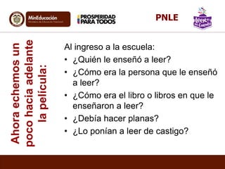 Ahoraechemosun
pocohaciaadelante
lapelícula: Al ingreso a la escuela:
• ¿Quién le enseñó a leer?
• ¿Cómo era la persona que le enseñó
a leer?
• ¿Cómo era el libro o libros en que le
enseñaron a leer?
• ¿Debía hacer planas?
• ¿Lo ponían a leer de castigo?
PNLE
 