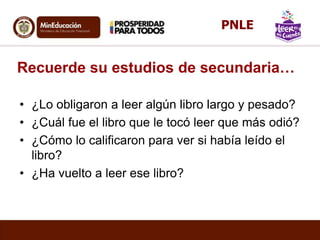Recuerde su estudios de secundaria…
• ¿Lo obligaron a leer algún libro largo y pesado?
• ¿Cuál fue el libro que le tocó leer que más odió?
• ¿Cómo lo calificaron para ver si había leído el
libro?
• ¿Ha vuelto a leer ese libro?
PNLE
 