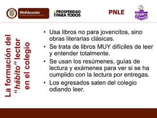 Laformacióndel
“hábito”lector
enelcolegio
• Usa libros no para jovencitos, sino
obras literarias clásicas.
• Se trata de libros MUY difíciles de leer
y entender totalmente.
• Se usan los resúmenes, guías de
lectura y exámenes para ver si se ha
cumplido con la lectura por entregas.
• Los egresados salen del colegio
odiando leer.
PNLE
 