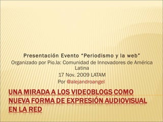 Presentación Evento “Periodismo y la web” Organizado por Pio.la: Comunidad de Innovadores de América Latina 17 Nov. 2009 LATAM Por  @alejandroangel  