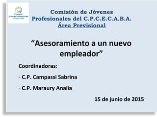 Comisión de Jóvenes
Profesionales del C.P.C.E.C.A.B.A.
Área Previsional
“Asesoramiento a un nuevo
empleador”
Coordinadoras:
- C.P. Campassi Sabrina
- C.P. Maraury Analía
15 de junio de 2015
 