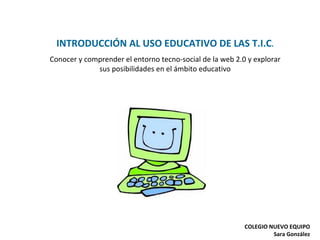 INTRODUCCIÓN AL USO EDUCATIVO DE LAS T.I.C . Conocer y comprender el entorno tecno-social de la web 2.0 y explorar sus posibilidades en el ámbito educativo COLEGIO NUEVO EQUIPO Sara González 