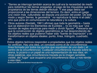  ““Serres se interroga también acerca de cuál era la necesidad de medirSerres se interroga también acerca de cuál era la necesidad de medir
para redistribuir las tierras anegadas: el pago de los impuestos que lospara redistribuir las tierras anegadas: el pago de los impuestos que los
propietarios de las tierras debían efectuar. Y ese pago debía serpropietarios de las tierras debían efectuar. Y ese pago debía ser
proporcional a las dimensiones del terreno. Es decir, entra en juegoproporcional a las dimensiones del terreno. Es decir, entra en juego
una visión más culturalista: se disputa una porción del poder. De esteuna visión más culturalista: se disputa una porción del poder. De este
modo y según Serres, la geometría “ no reproduce la tierra ni el cielo”,modo y según Serres, la geometría “ no reproduce la tierra ni el cielo”,
sino que pone en comunicación la naturaleza y la cultura.sino que pone en comunicación la naturaleza y la cultura.
 Otros autores (Santaló, 1961) afirman que toda la geometría – hastaOtros autores (Santaló, 1961) afirman que toda la geometría – hasta
que se elaboraron los Elementos de Euclides -, no es más que “unaque se elaboraron los Elementos de Euclides -, no es más que “una
reunión de reglas empíricas para medir o dividir figuras”. Parecería serreunión de reglas empíricas para medir o dividir figuras”. Parecería ser
que la construcción de objetos geométricos se fue desprendiendo deque la construcción de objetos geométricos se fue desprendiendo de
los objetos reales que pudieron haber sido “fuente de inspiración” y selos objetos reales que pudieron haber sido “fuente de inspiración” y se
transformaron en objetos ideales: punto, línea, triángulo, cuadrado,transformaron en objetos ideales: punto, línea, triángulo, cuadrado,
etc.etc.
Estos objetos teóricos responden a propiedades que los objetos realesEstos objetos teóricos responden a propiedades que los objetos reales
no verifican. Hay una idea, un concepto como el de circunferencia:no verifican. Hay una idea, un concepto como el de circunferencia:
línea formada por todos los puntos que equidistan de uno dado ( ellínea formada por todos los puntos que equidistan de uno dado ( el
centro de la circunferencia). Cualquier circunferencia trazada sobre lacentro de la circunferencia). Cualquier circunferencia trazada sobre la
arena, la pizarra o un papel es una representación de esa idea; enarena, la pizarra o un papel es una representación de esa idea; en
otras palabras, esa circunferencia trazada es la imagen sensible,otras palabras, esa circunferencia trazada es la imagen sensible,
visible, del “lugar” que ocuparía una circunferencia ideal, y nos remitevisible, del “lugar” que ocuparía una circunferencia ideal, y nos remite
a esa idea.”a esa idea.”
12(ntes) junio 2008 Claudia Broitman Horacio Itzcovich12(ntes) junio 2008 Claudia Broitman Horacio Itzcovich
 